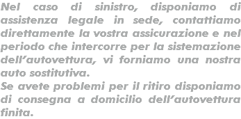 Nel caso di sinistro, disponiamo di assistenza legale in sede, contattiamo direttamente la vostra assicurazione e nel periodo che intercorre per la sistemazione dell’autovettura, vi forniamo una nostra auto sostitutiva. Se avete problemi per il ritiro disponiamo di consegna a domicilio dell’autovettura finita.