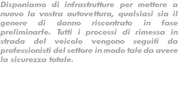 Disponiamo di infrastrutture per mettere a nuovo la vostra autovettura, qualsiasi sia il genere di danno riscontrato in fase preliminarfe. Tutti i processi di rimessa in strada del veicolo vengono seguiti da professionisti del settore in modo tale da avere la sicurezza totale.