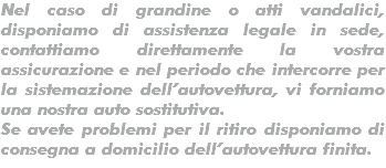 Nel caso di grandine o atti vandalici, disponiamo di assistenza legale in sede, contattiamo direttamente la vostra assicurazione e nel periodo che intercorre per la sistemazione dell’autovettura, vi forniamo una nostra auto sostitutiva. Se avete problemi per il ritiro disponiamo di consegna a domicilio dell’autovettura finita.