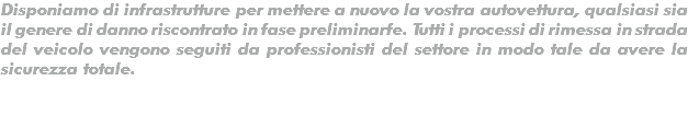 Disponiamo di infrastrutture per mettere a nuovo la vostra autovettura, qualsiasi sia il genere di danno riscontrato in fase preliminarfe. Tutti i processi di rimessa in strada del veicolo vengono seguiti da professionisti del settore in modo tale da avere la sicurezza totale.